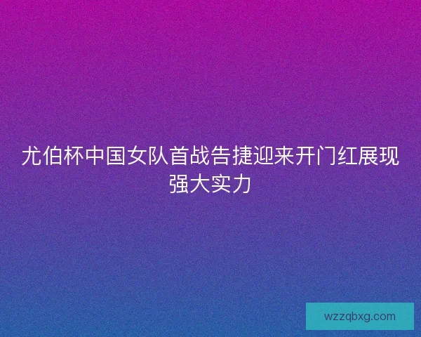 尤伯杯中国女队首战告捷迎来开门红展现强大实力
